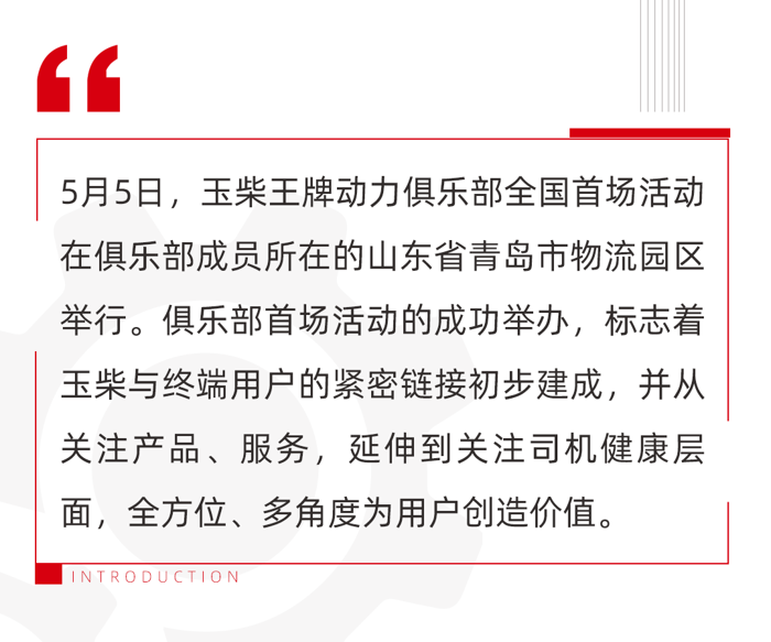 玉柴王牌动力俱乐部是玉柴践行“只有助力客户成功 玉柴才能生存”的生存观，搭建的与用户沟通的桥梁，可以为用户提供从产品服务到健康咨询等全方位服务，实实在在为客户创造价值。俱乐部于今年1月在玉柴合作伙伴大会上正式成立，首批成员共10名。他们来自全国各地，都是玉柴的忠实用户，使用玉柴产品15年以上，单车运营里程均超百万公里。此次玉柴王牌动力俱乐部首场活动围绕10名成员之一的青岛物流公司的忠实用户举行