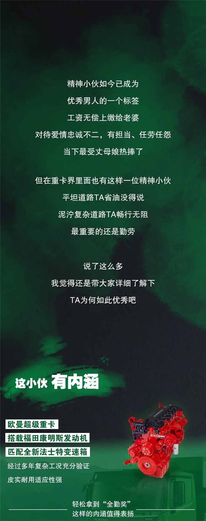 精神小伙如今已成为优秀男人的一个标签，工资无偿上缴给老婆，对待爱情忠诚不二，有担当、任劳任怨，当下最受丈母娘热捧了。但在重卡界里面也有这样一位精神小伙，平坦道路TA省油没得说，泥泞复杂道路TA畅行无阻，最重要的还是勤劳。