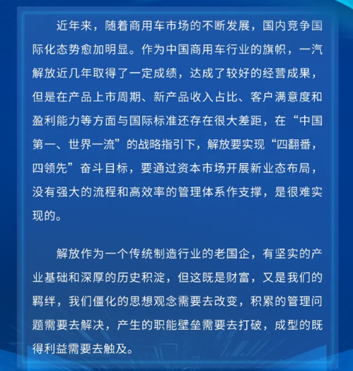 近年来，随着商用车市场的不断发展，国内竞争国际化态势愈加明显。作为中国商用车行业的旗帜，一汽解放近几年取得了一定成绩，达成了较好的经营成果，但是在产上市周期、新产品收入占比、客户满意度和盈利能力等方面与国际标准还存在很大差距，在“中国第一、世界一流”的战略指引下，解放要实现“四翻番，四领先”奋斗目标，要通过资本市场开展新业态布局，没有强大的流程和高效率的管理体系作支撑，是很难实现的。
